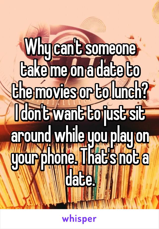 Why can't someone take me on a date to the movies or to lunch? I don't want to just sit around while you play on your phone. That's not a date.