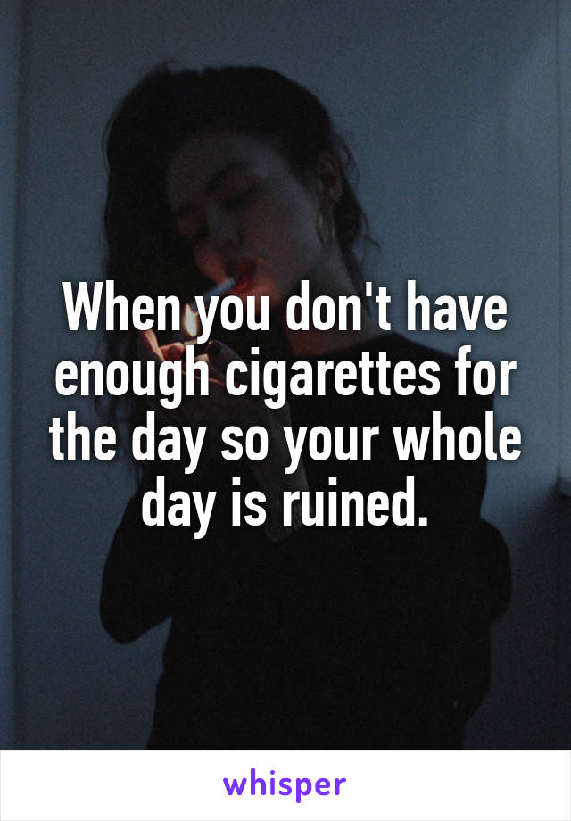 When you don't have enough cigarettes for the day so your whole day is ruined.