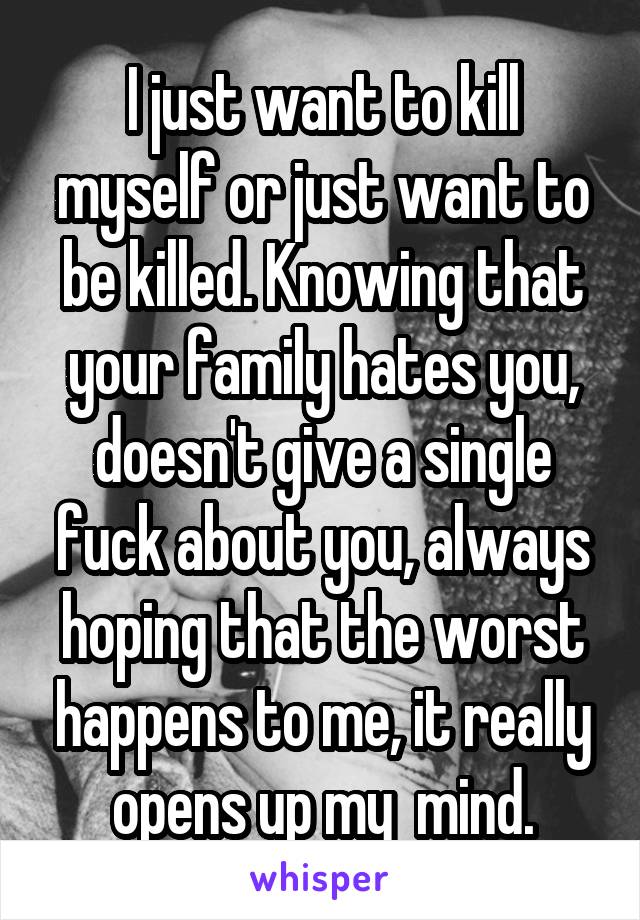I just want to kill myself or just want to be killed. Knowing that your family hates you, doesn't give a single fuck about you, always hoping that the worst happens to me, it really opens up my  mind.