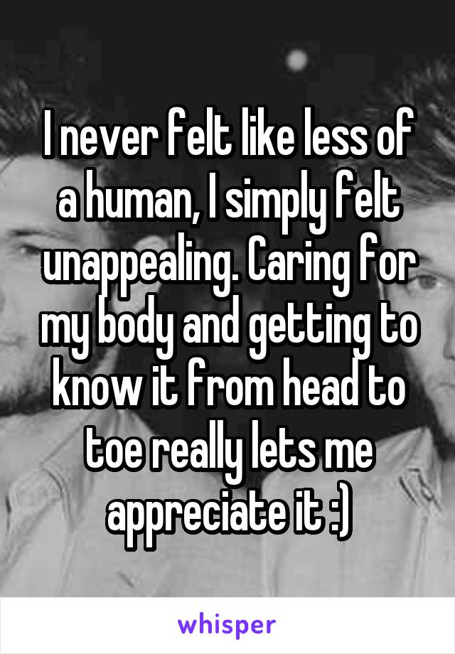 I never felt like less of a human, I simply felt unappealing. Caring for my body and getting to know it from head to toe really lets me appreciate it :)