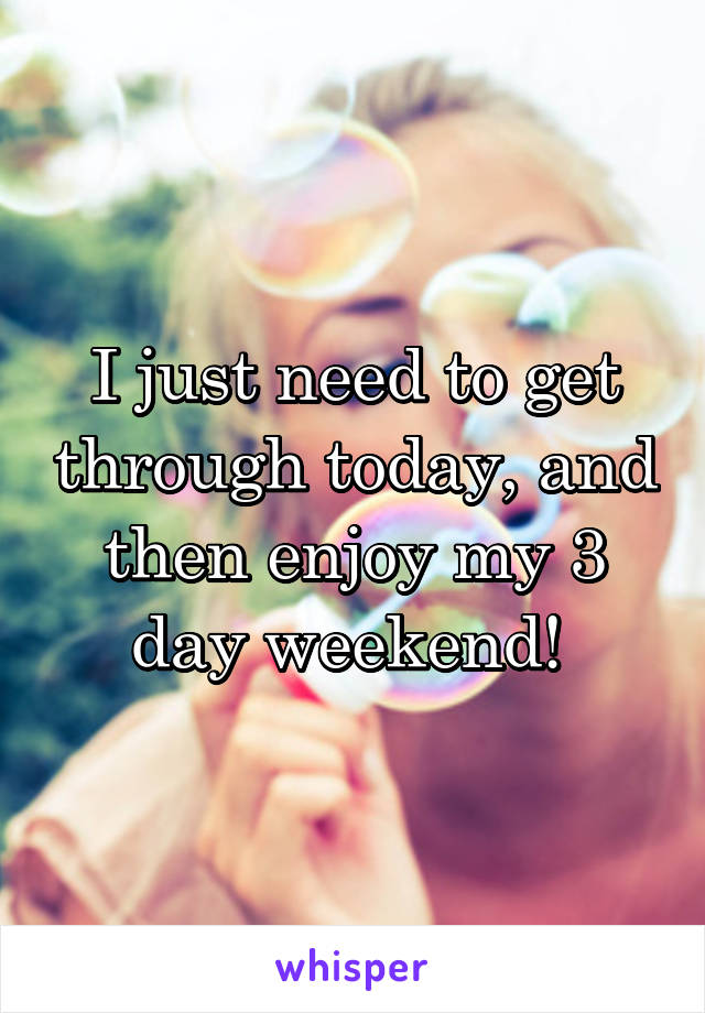 I just need to get through today, and then enjoy my 3 day weekend! 