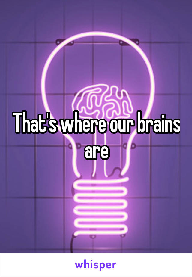 That's where our brains are