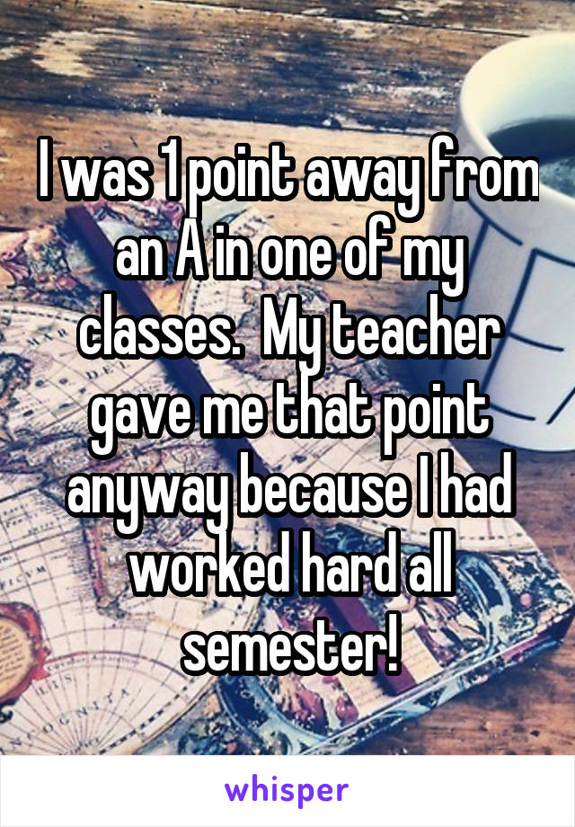 I was 1 point away from an A in one of my classes.  My teacher gave me that point anyway because I had worked hard all semester!
