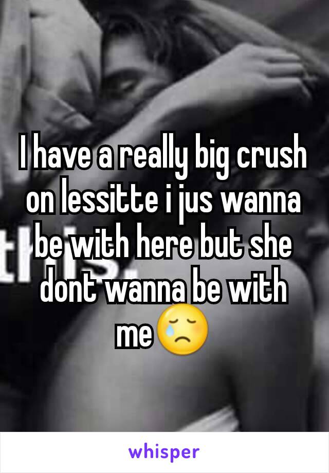 I have a really big crush on lessitte i jus wanna be with here but she dont wanna be with me😢