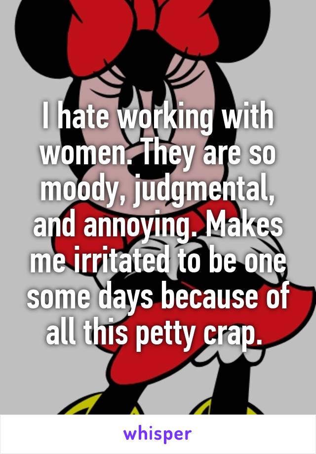 I hate working with women. They are so moody, judgmental, and annoying. Makes me irritated to be one some days because of all this petty crap. 