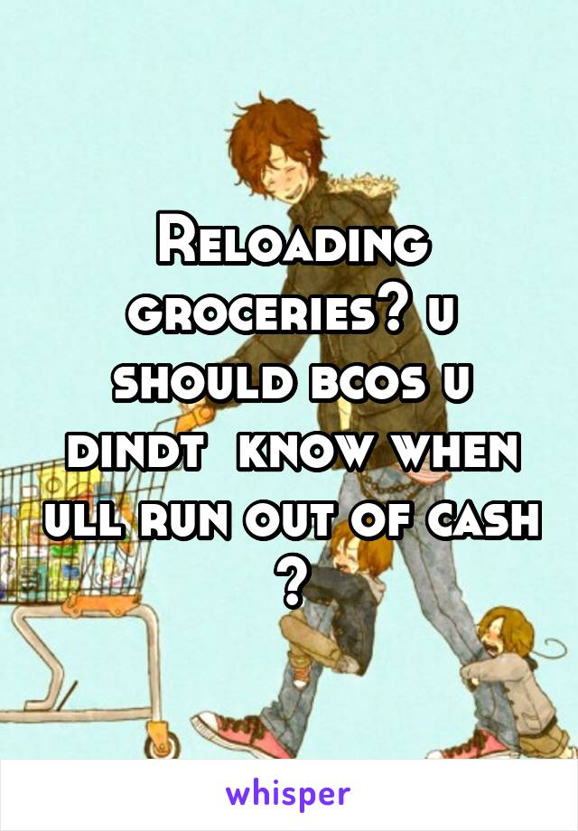 Reloading groceries? u should bcos u dindt  know when ull run out of cash 😅
