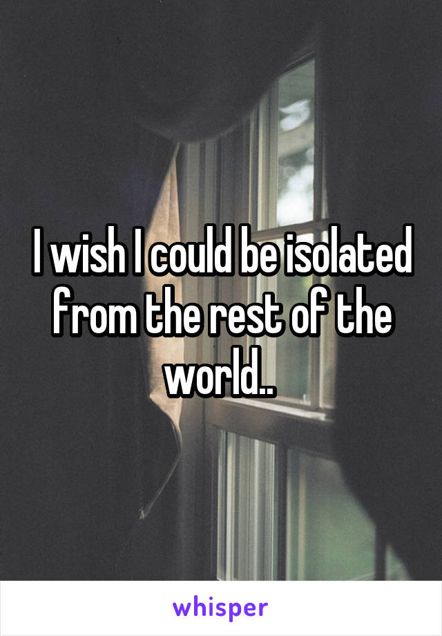 I wish I could be isolated from the rest of the world.. 