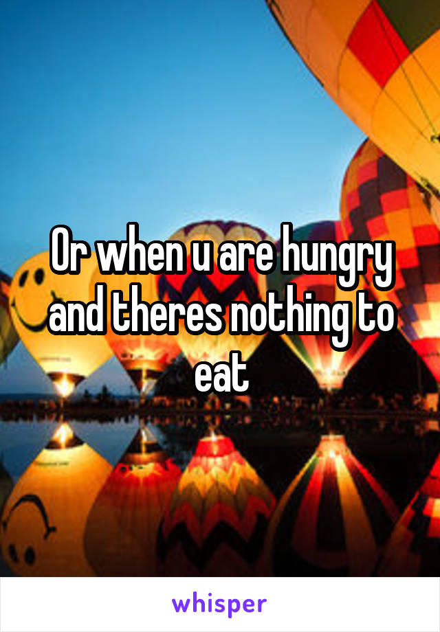Or when u are hungry and theres nothing to eat
