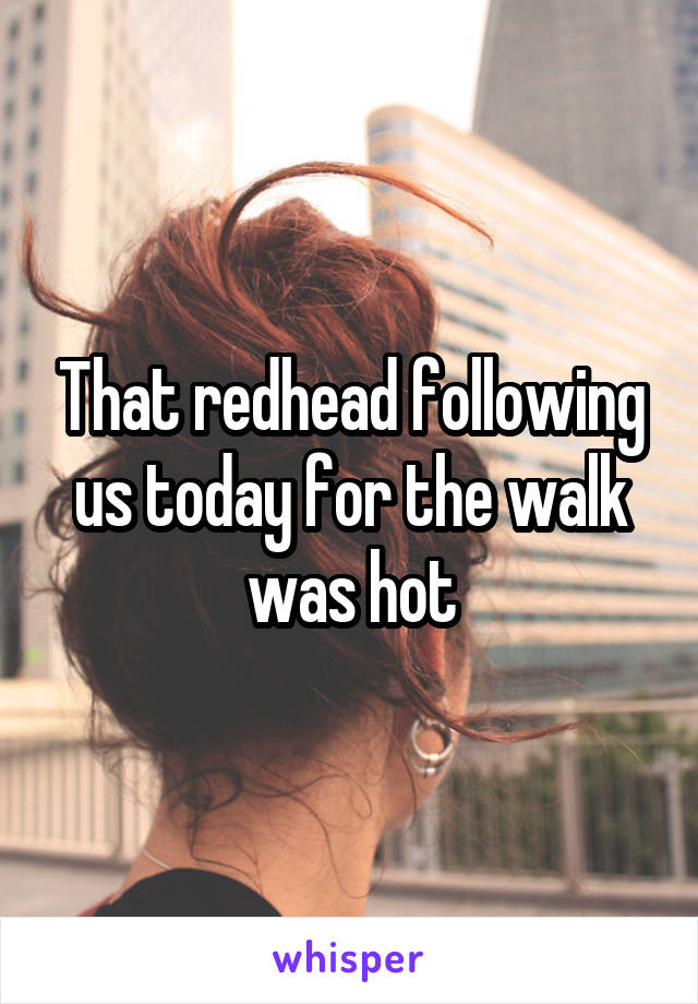 That redhead following us today for the walk was hot