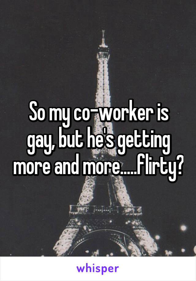 So my co-worker is gay, but he's getting more and more.....flirty?