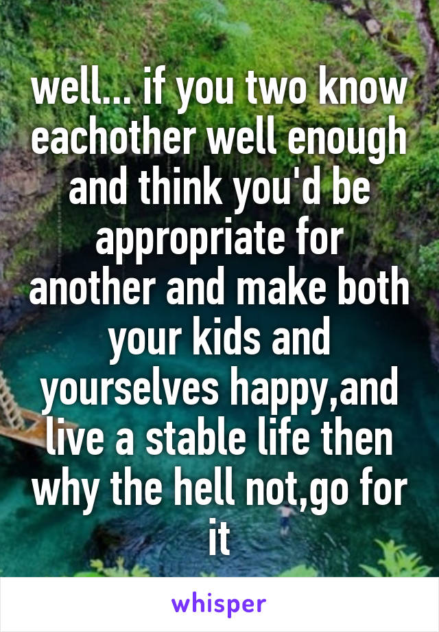 well... if you two know eachother well enough and think you'd be appropriate for another and make both your kids and yourselves happy,and live a stable life then why the hell not,go for it