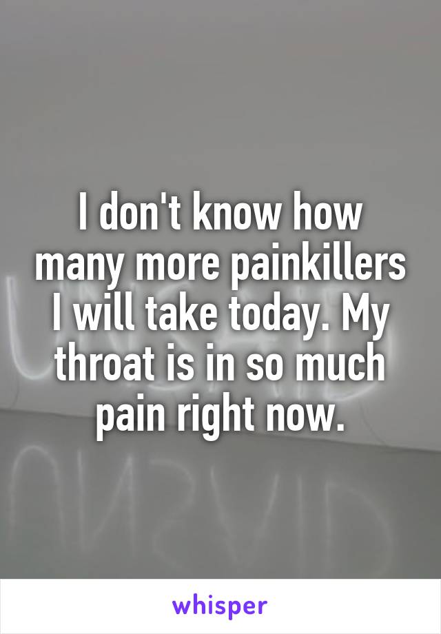 I don't know how many more painkillers I will take today. My throat is in so much pain right now.