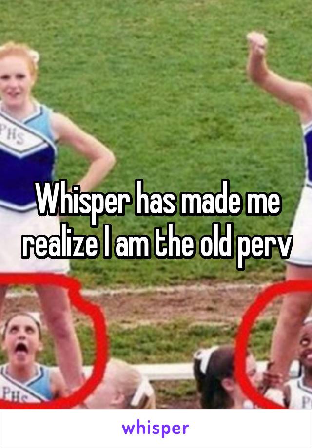 Whisper has made me realize I am the old perv