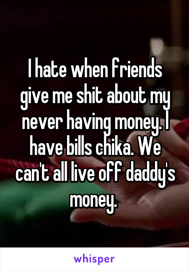 I hate when friends give me shit about my never having money. I have bills chika. We can't all live off daddy's money. 