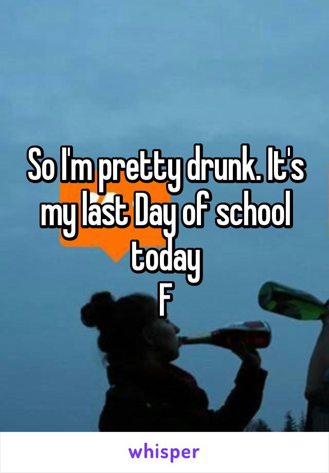 So I'm pretty drunk. It's my last Day of school today
F