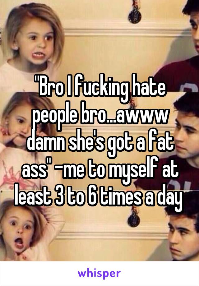 "Bro I fucking hate people bro...awww damn she's got a fat ass" -me to myself at least 3 to 6 times a day 