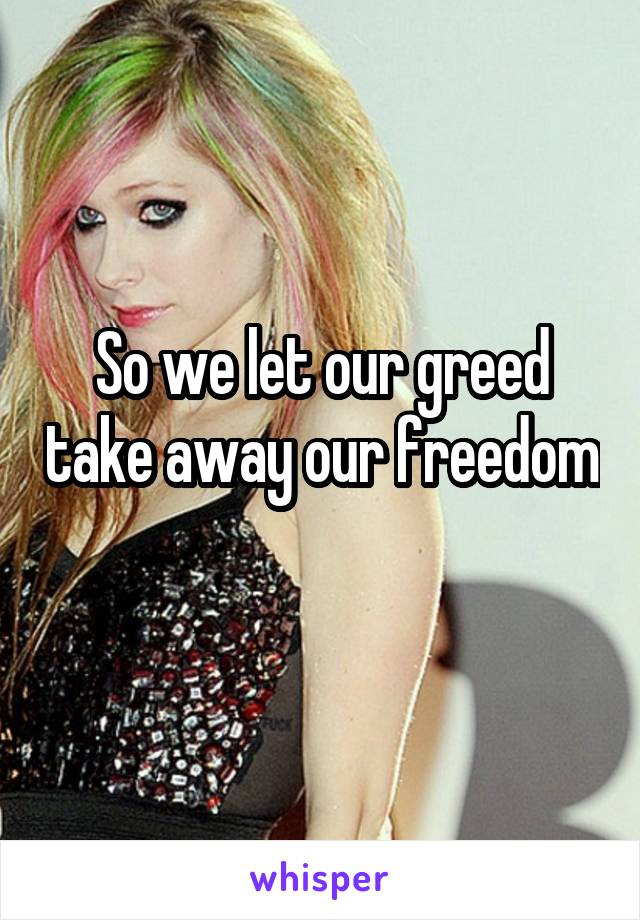 So we let our greed take away our freedom 