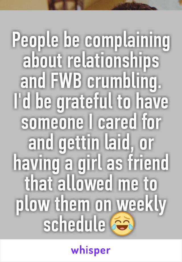 People be complaining about relationships and FWB crumbling. I'd be grateful to have someone I cared for and gettin laid, or having a girl as friend that allowed me to plow them on weekly schedule 😂 