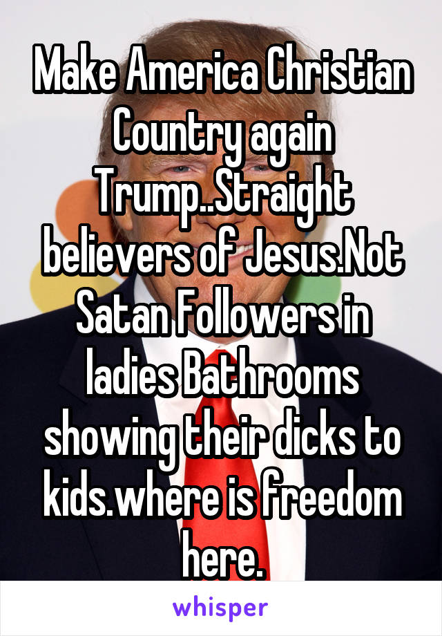 Make America Christian Country again Trump..Straight believers of Jesus.Not Satan Followers in ladies Bathrooms showing their dicks to kids.where is freedom here.