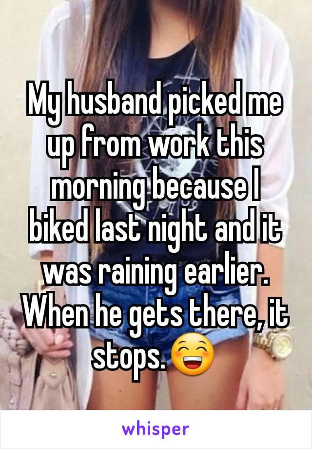 My husband picked me up from work this morning because I biked last night and it was raining earlier. When he gets there, it stops.😁