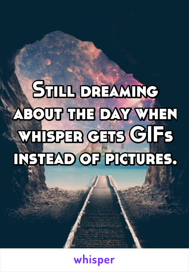 Still dreaming about the day when whisper gets GIFs instead of pictures. 