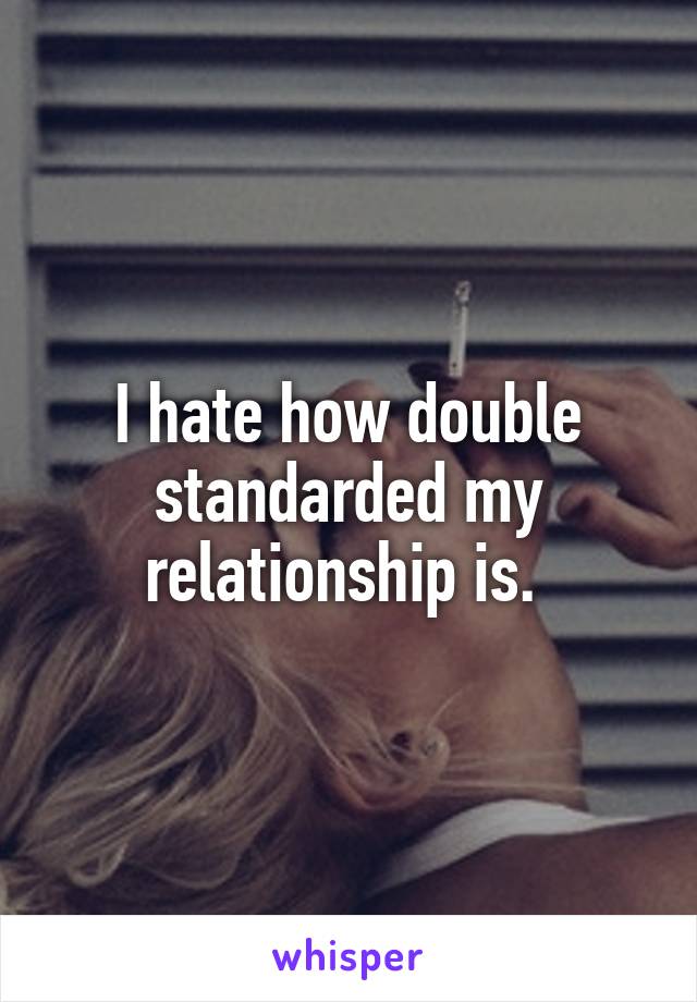 I hate how double standarded my relationship is. 