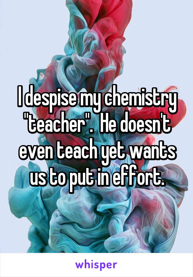 I despise my chemistry "teacher".  He doesn't even teach yet wants us to put in effort.