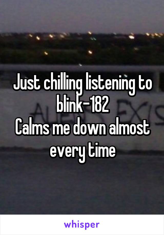 Just chilling listening to blink-182
Calms me down almost every time