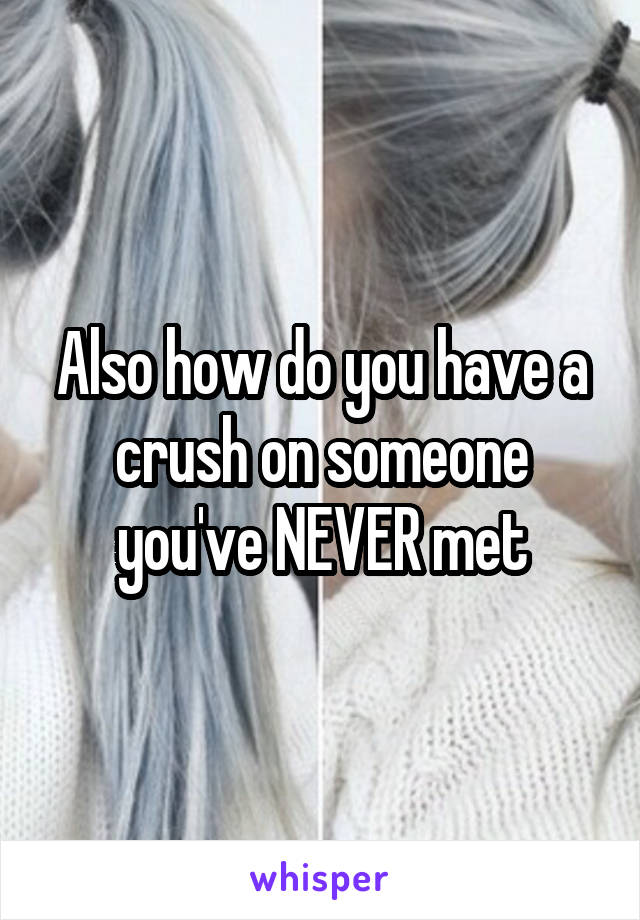 Also how do you have a crush on someone you've NEVER met