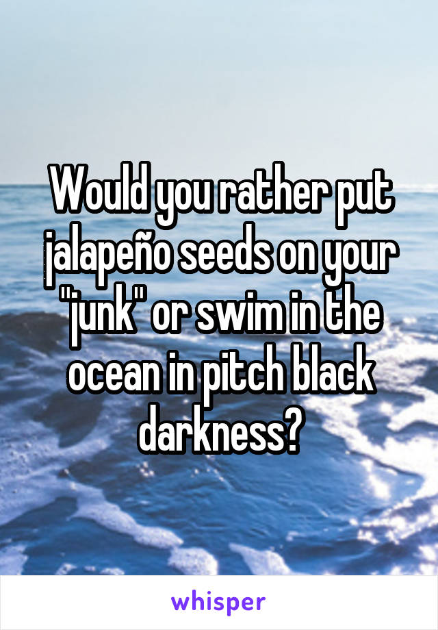 Would you rather put jalapeño seeds on your "junk" or swim in the ocean in pitch black darkness?