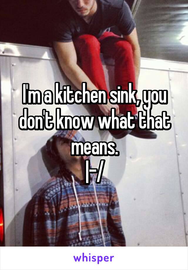 I'm a kitchen sink, you don't know what that means.
|-/