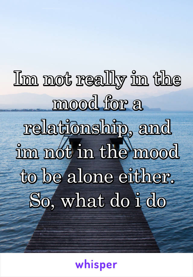 Im not really in the mood for a relationship, and im not in the mood to be alone either. So, what do i do