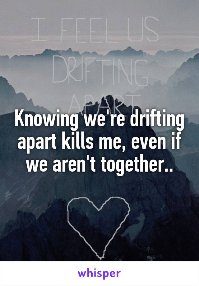 Knowing we're drifting apart kills me, even if we aren't together..