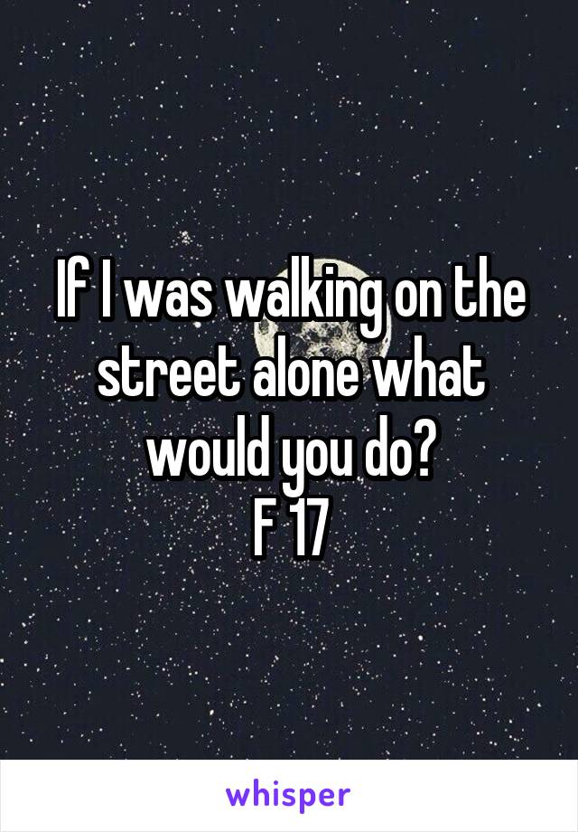 If I was walking on the street alone what would you do?
F 17
