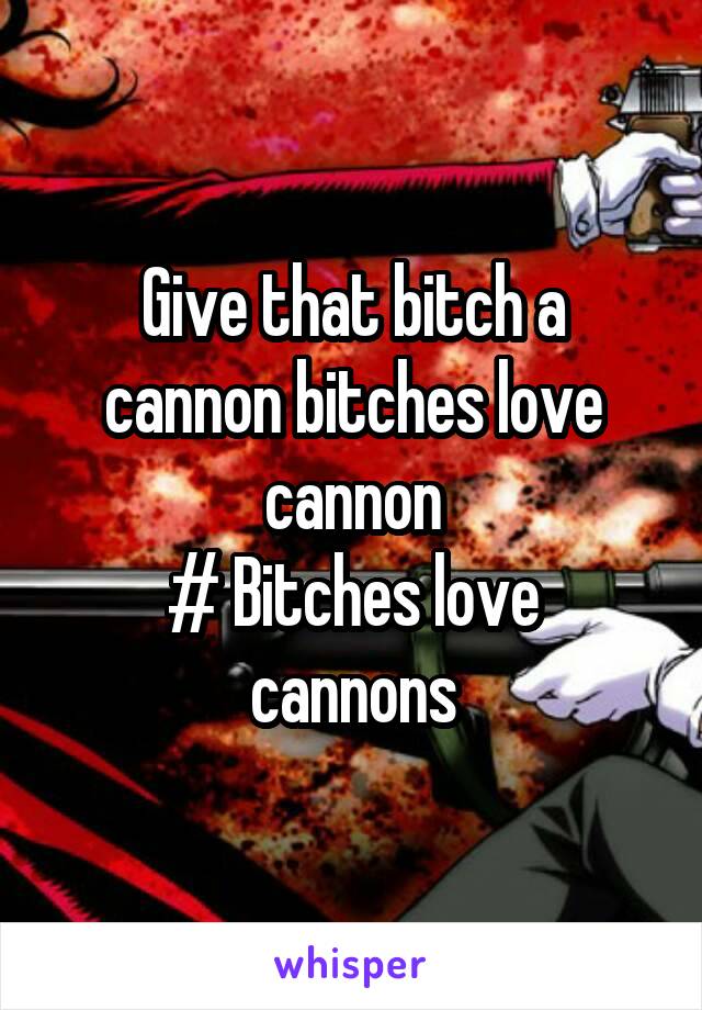 Give that bitch a cannon bitches love cannon
# Bitches love cannons