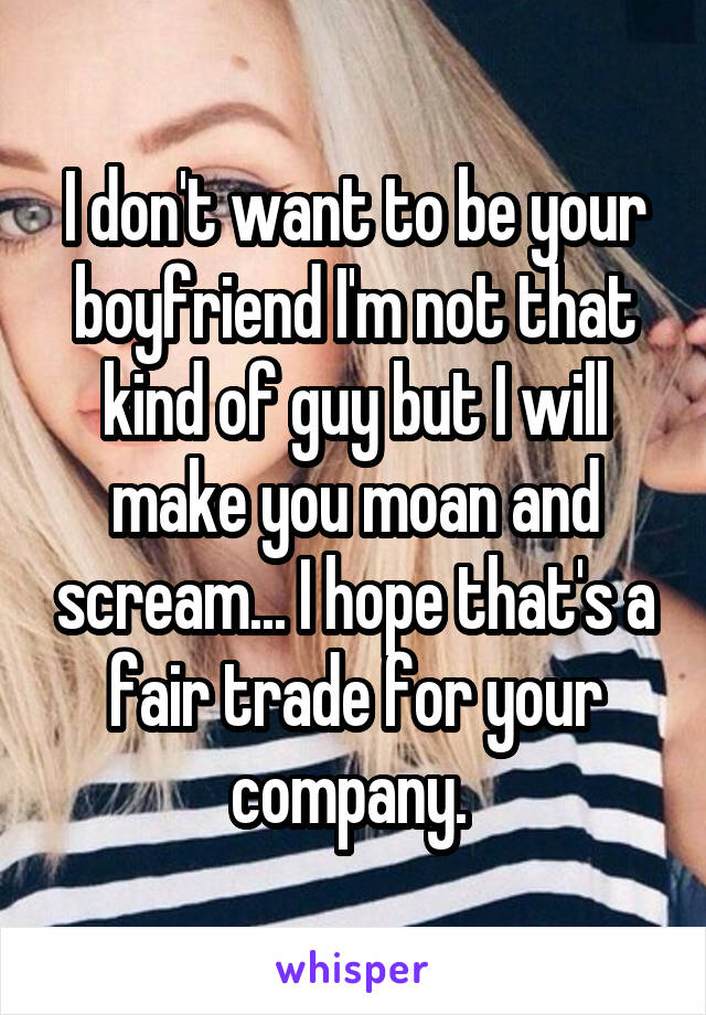 I don't want to be your boyfriend I'm not that kind of guy but I will make you moan and scream... I hope that's a fair trade for your company. 