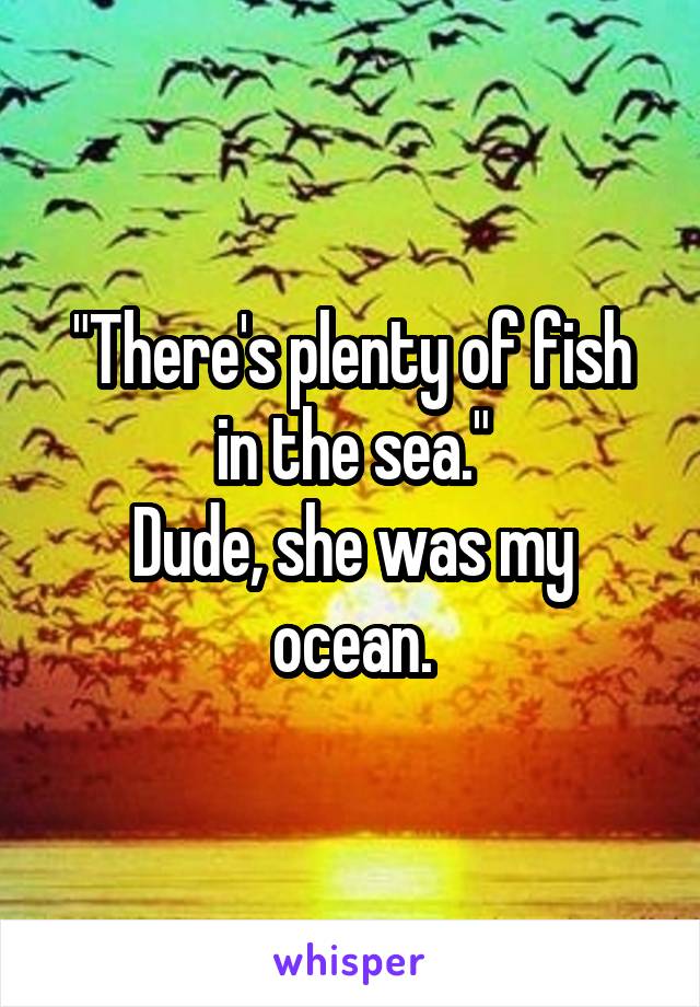 "There's plenty of fish in the sea."
Dude, she was my ocean.