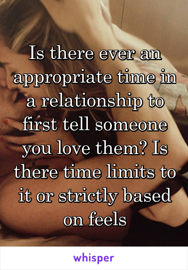 Is there ever an appropriate time in a relationship to first tell someone you love them? Is there time limits to it or strictly based on feels