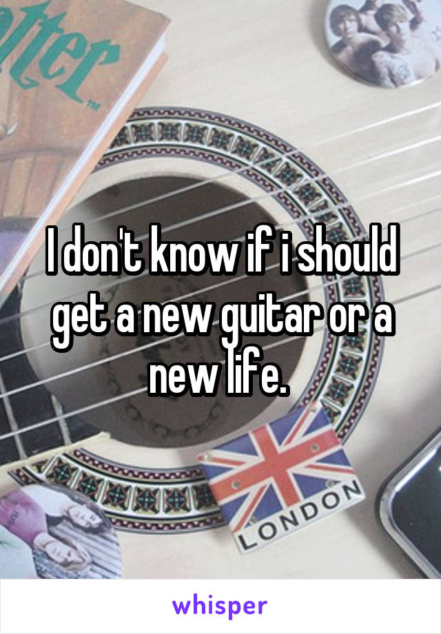 I don't know if i should get a new guitar or a new life. 
