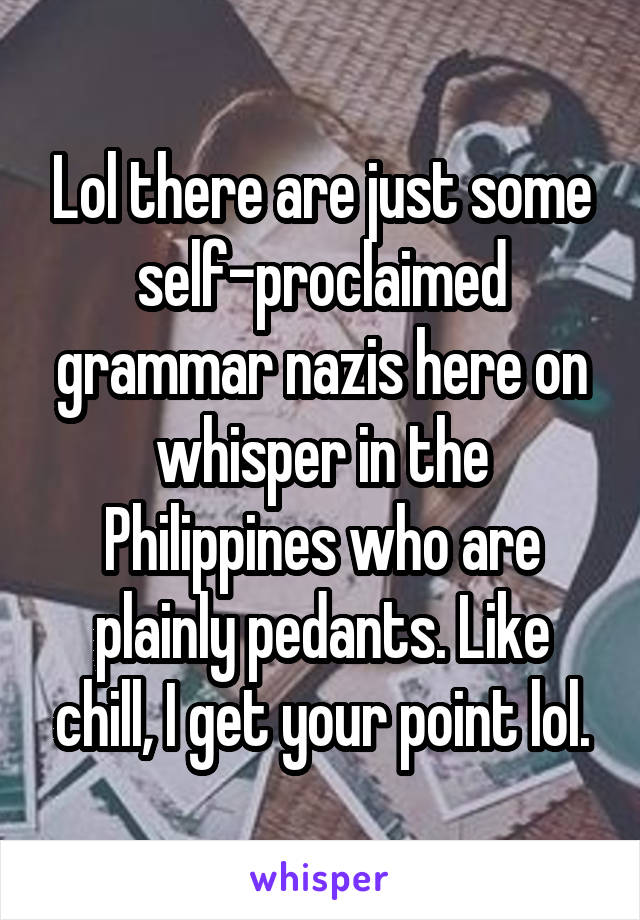 Lol there are just some self-proclaimed grammar nazis here on whisper in the Philippines who are plainly pedants. Like chill, I get your point lol.