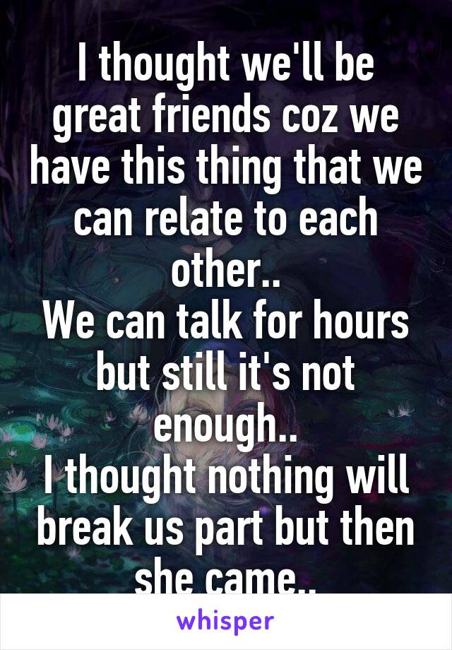 I thought we'll be great friends coz we have this thing that we can relate to each other..
We can talk for hours but still it's not enough..
I thought nothing will break us part but then she came..