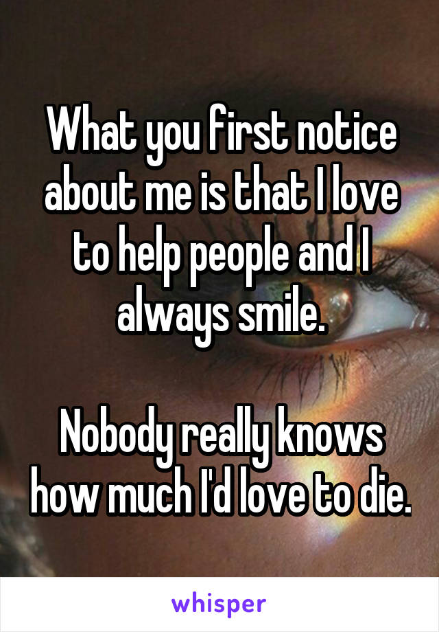 What you first notice about me is that I love to help people and I always smile.

Nobody really knows how much I'd love to die.