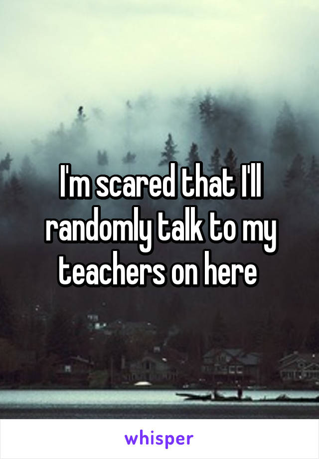 I'm scared that I'll randomly talk to my teachers on here 