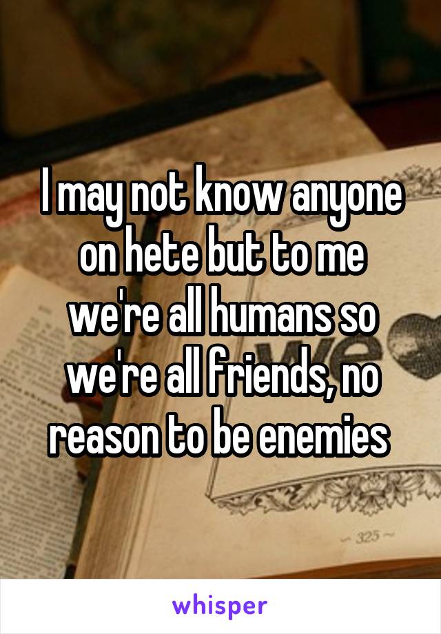 I may not know anyone on hete but to me we're all humans so we're all friends, no reason to be enemies 