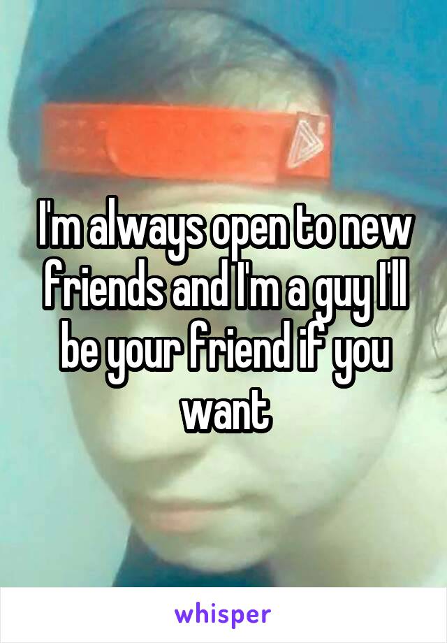 I'm always open to new friends and I'm a guy I'll be your friend if you want