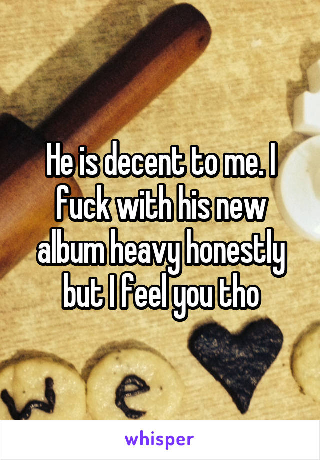 He is decent to me. I fuck with his new album heavy honestly but I feel you tho