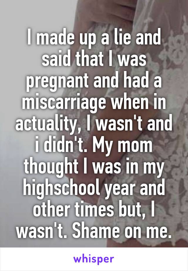 I made up a lie and said that I was pregnant and had a miscarriage when in actuality, I wasn't and i didn't. My mom thought I was in my highschool year and other times but, I wasn't. Shame on me.