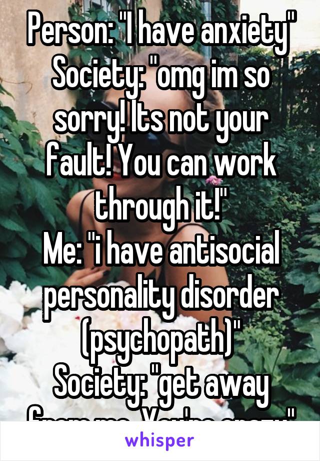 Person: "I have anxiety"
Society: "omg im so sorry! Its not your fault! You can work through it!"
Me: "i have antisocial personality disorder (psychopath)"
Society: "get away from me. You're crazy"