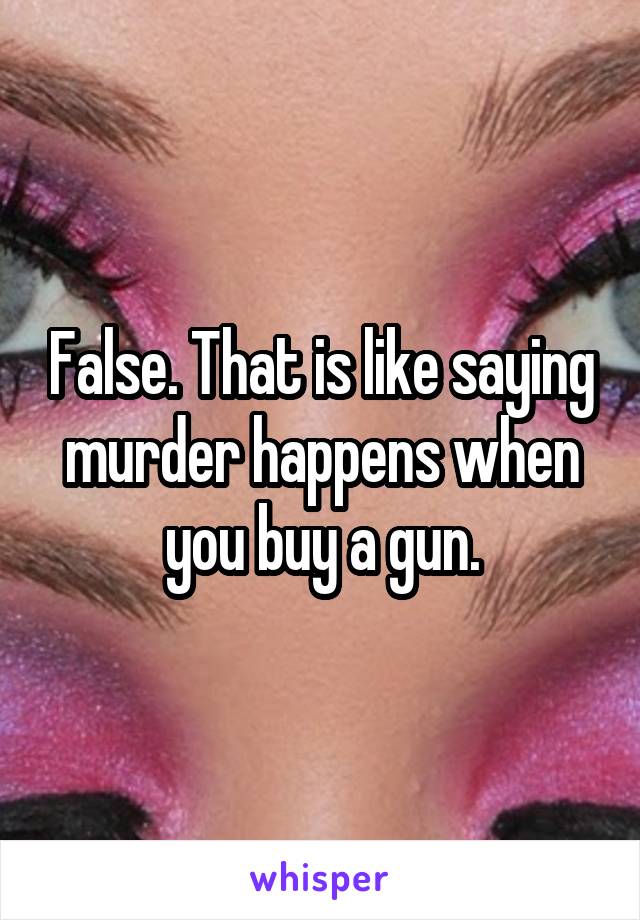 False. That is like saying murder happens when you buy a gun.
