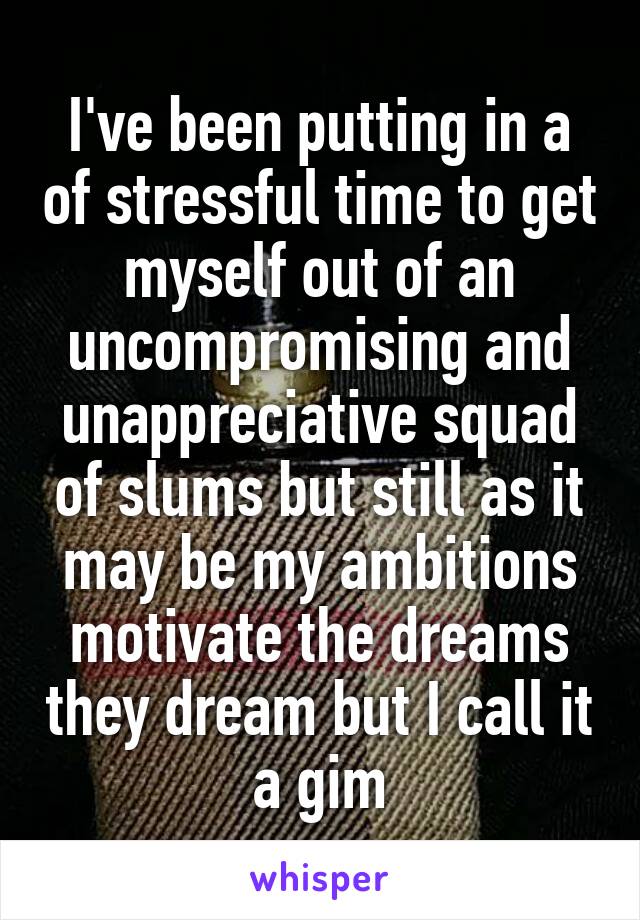 I've been putting in a of stressful time to get myself out of an uncompromising and unappreciative squad of slums but still as it may be my ambitions motivate the dreams they dream but I call it a gim
